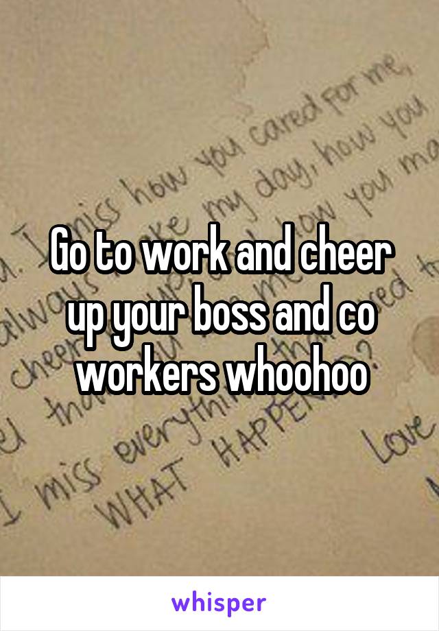 Go to work and cheer up your boss and co workers whoohoo