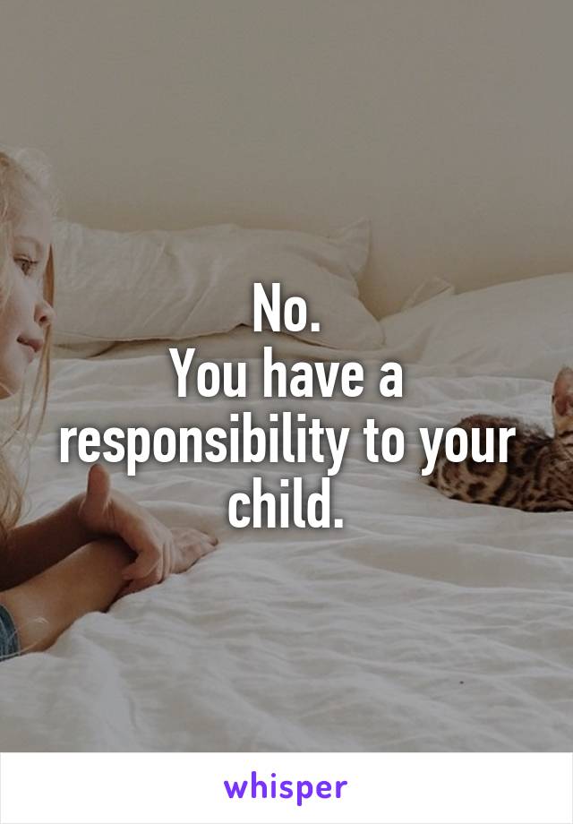 No.
You have a responsibility to your child.