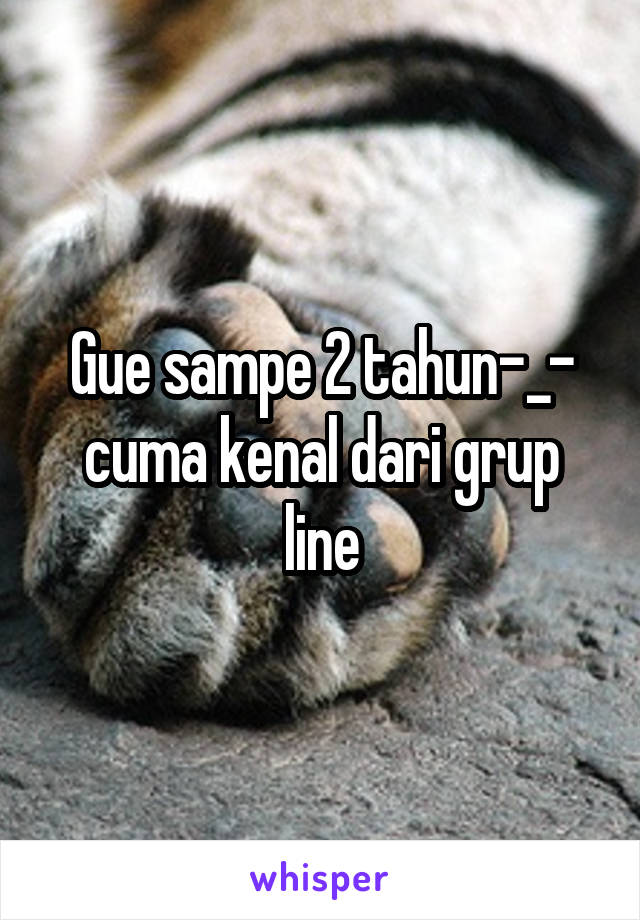 Gue sampe 2 tahun-_- cuma kenal dari grup line