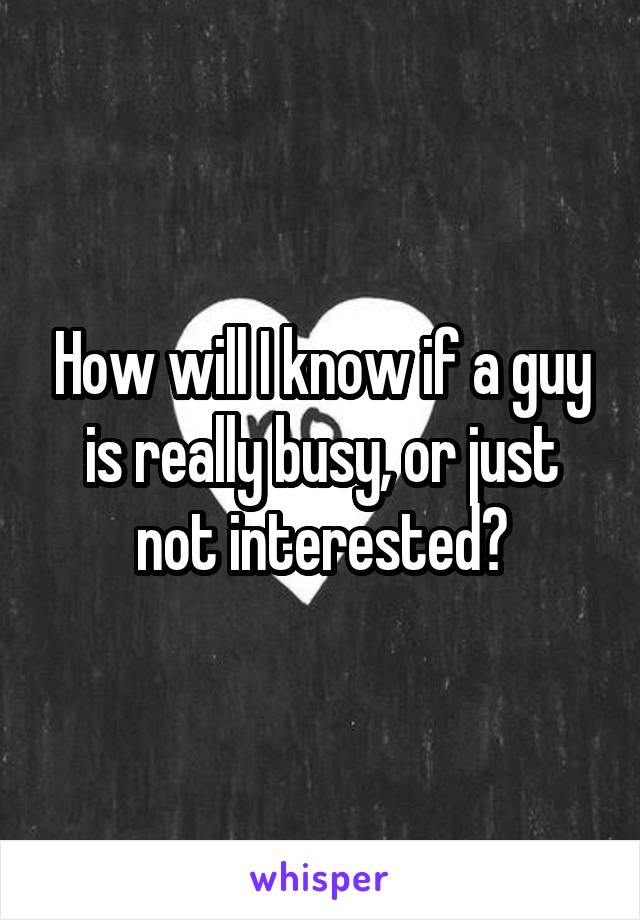 How will I know if a guy is really busy, or just not interested?