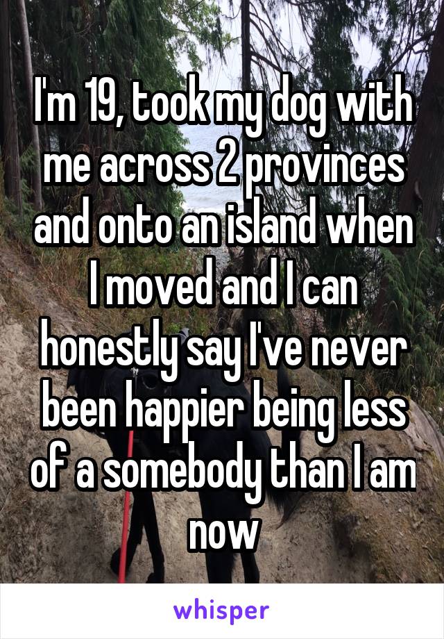 I'm 19, took my dog with me across 2 provinces and onto an island when I moved and I can honestly say I've never been happier being less of a somebody than I am now