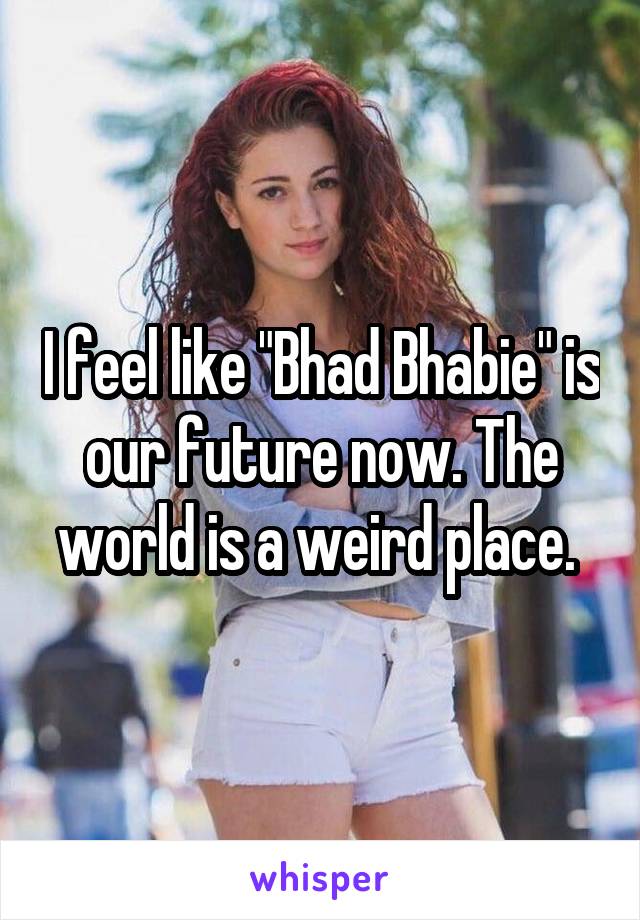 I feel like "Bhad Bhabie" is our future now. The world is a weird place. 