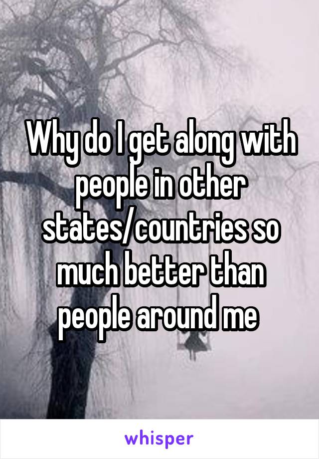 Why do I get along with people in other states/countries so much better than people around me 