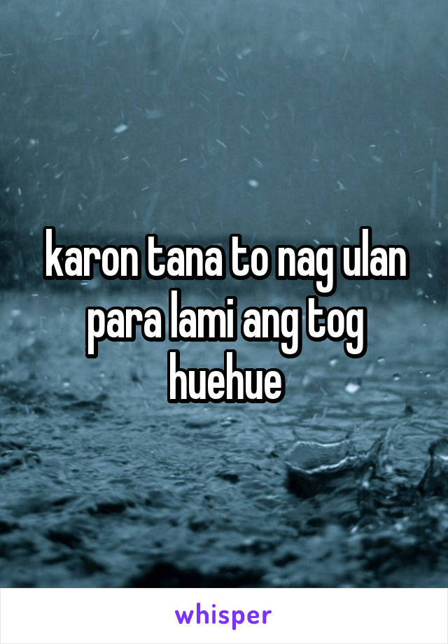 karon tana to nag ulan para lami ang tog huehue