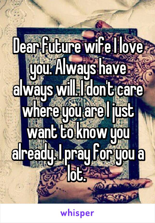 Dear future wife I love you. Always have always will. I don't care where you are I just want to know you already. I pray for you a lot. 