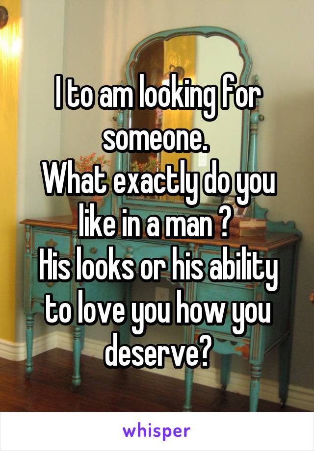 I to am looking for someone. 
What exactly do you like in a man ? 
His looks or his ability to love you how you deserve?