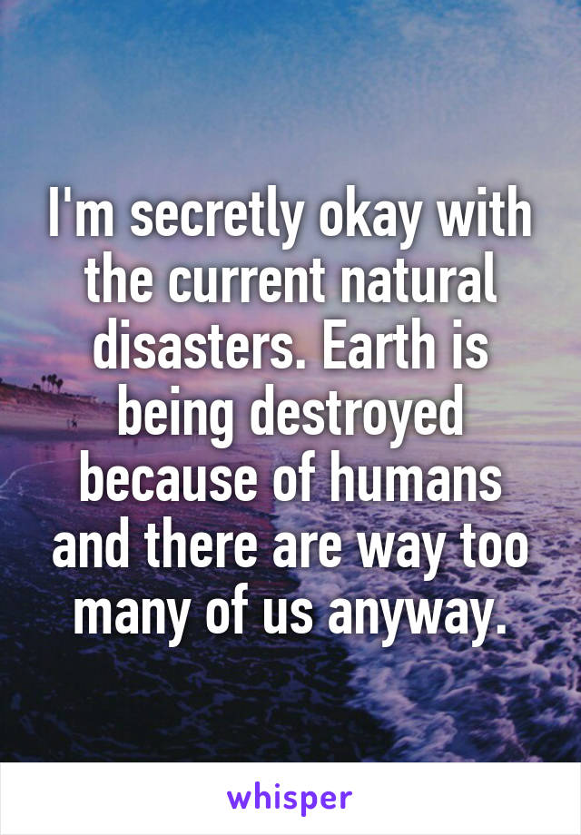 I'm secretly okay with the current natural disasters. Earth is being destroyed because of humans and there are way too many of us anyway.