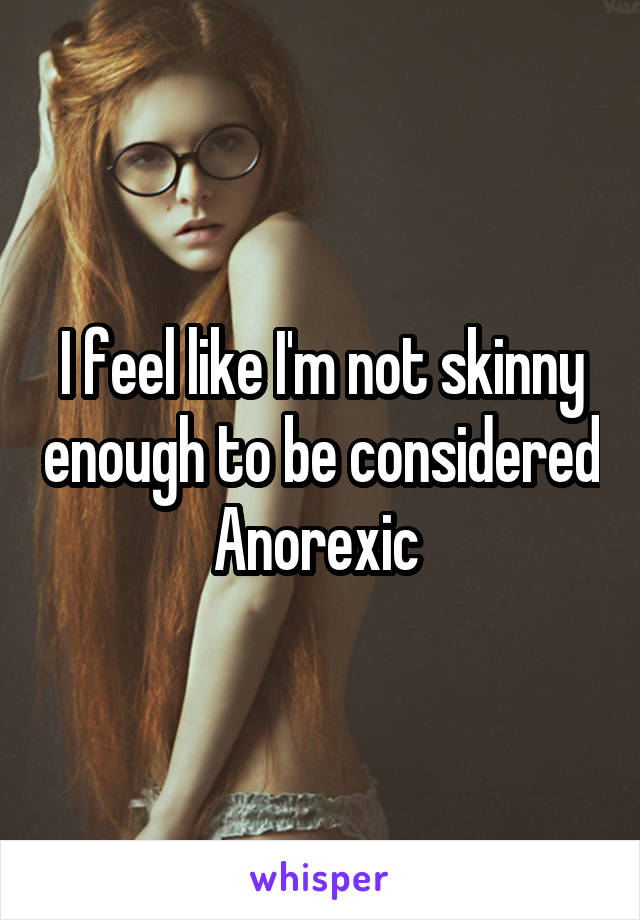 I feel like I'm not skinny enough to be considered Anorexic 