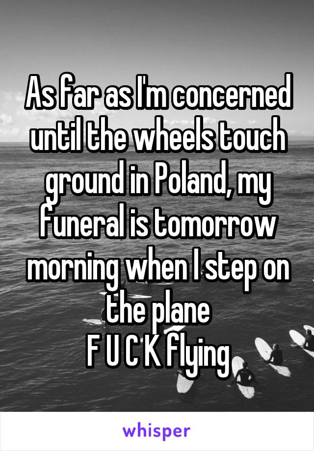 As far as I'm concerned until the wheels touch ground in Poland, my funeral is tomorrow morning when I step on the plane
F U C K flying