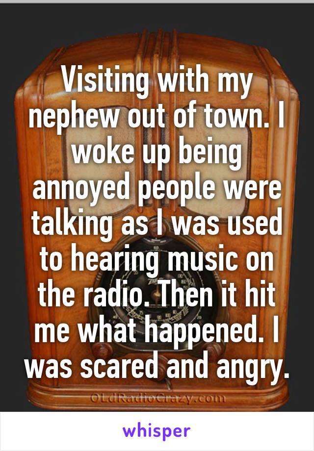 Visiting with my nephew out of town. I woke up being annoyed people were talking as I was used to hearing music on the radio. Then it hit me what happened. I was scared and angry.