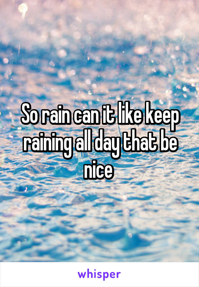 So rain can it like keep raining all day that be nice 