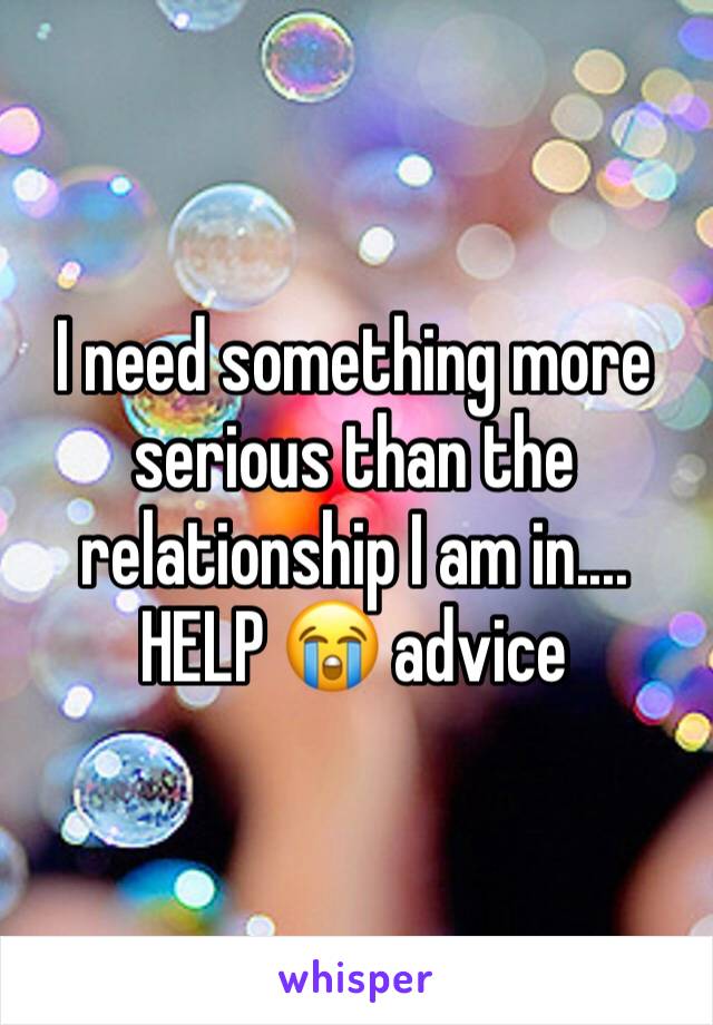 I need something more serious than the relationship I am in.... HELP 😭 advice