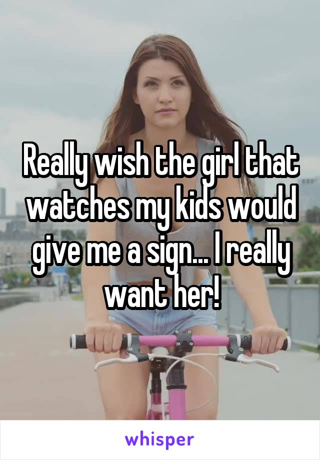 Really wish the girl that watches my kids would give me a sign... I really want her!