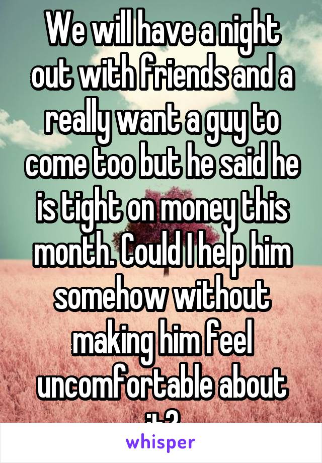 We will have a night out with friends and a really want a guy to come too but he said he is tight on money this month. Could I help him somehow without making him feel uncomfortable about it?