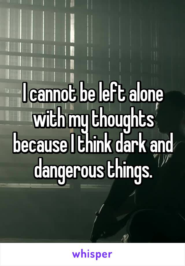 I cannot be left alone with my thoughts because I think dark and dangerous things.