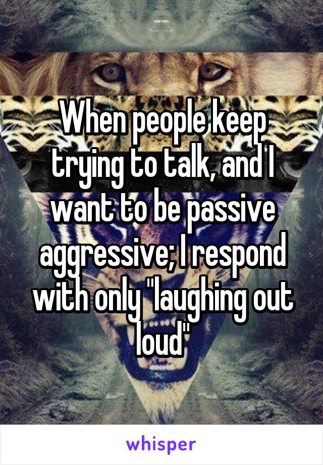 When people keep trying to talk, and I want to be passive aggressive; I respond with only "laughing out loud"