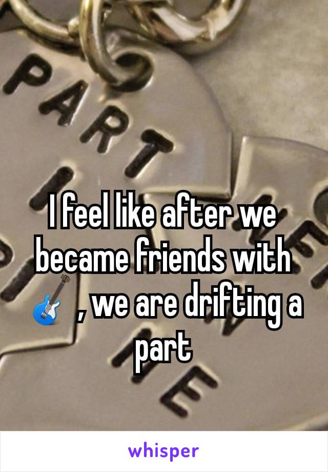 I feel like after we became friends with 🎸, we are drifting a part