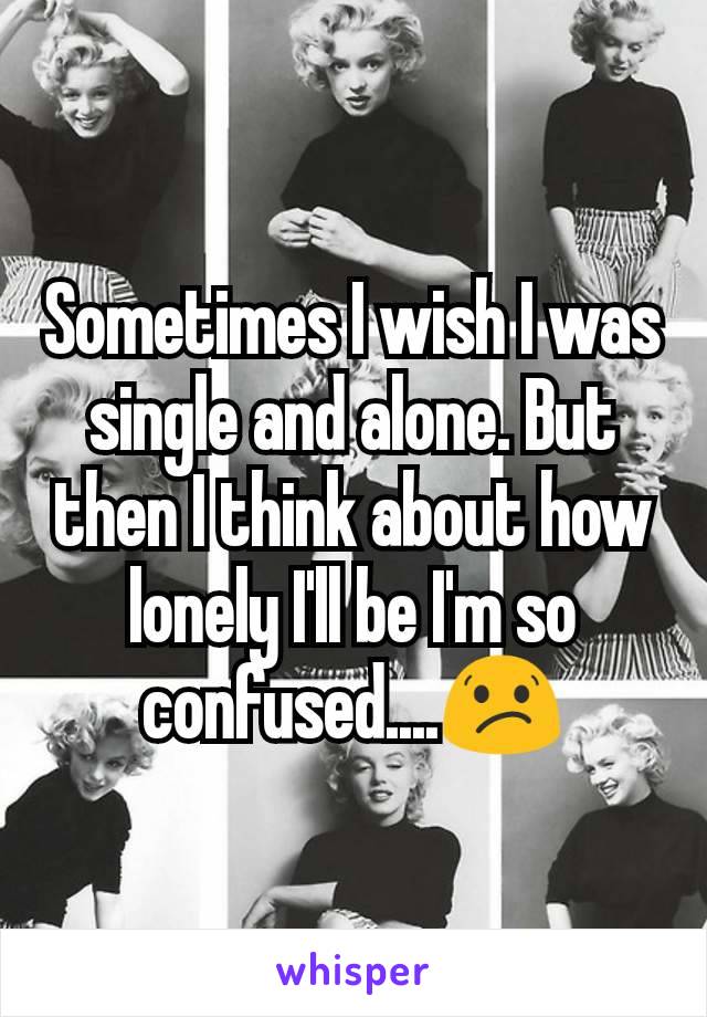 Sometimes I wish I was single and alone. But then I think about how lonely I'll be I'm so confused....😕