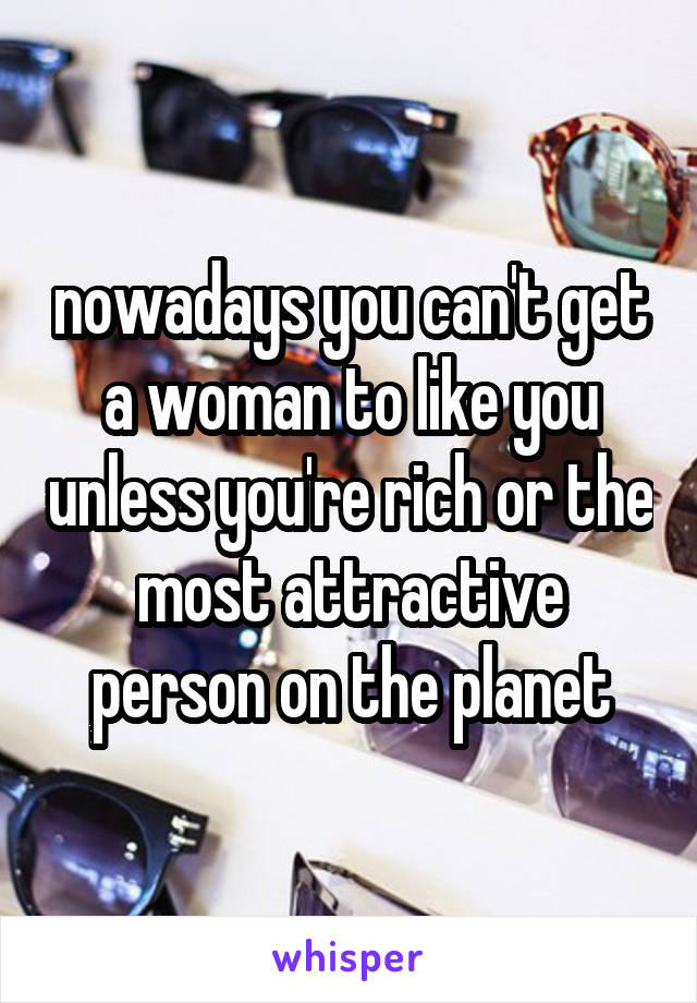 nowadays you can't get a woman to like you unless you're rich or the most attractive person on the planet