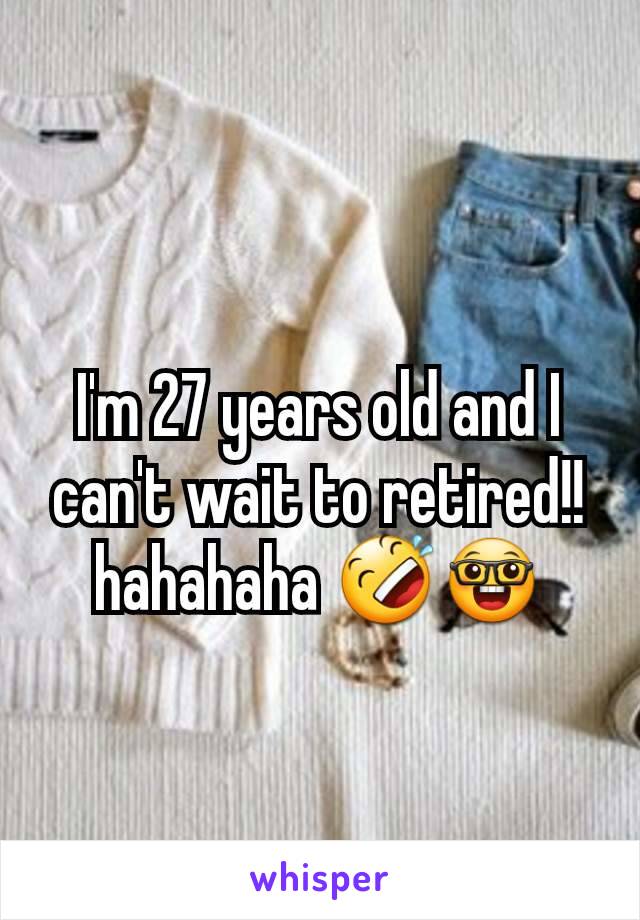 I'm 27 years old and I can't wait to retired!! hahahaha 🤣🤓