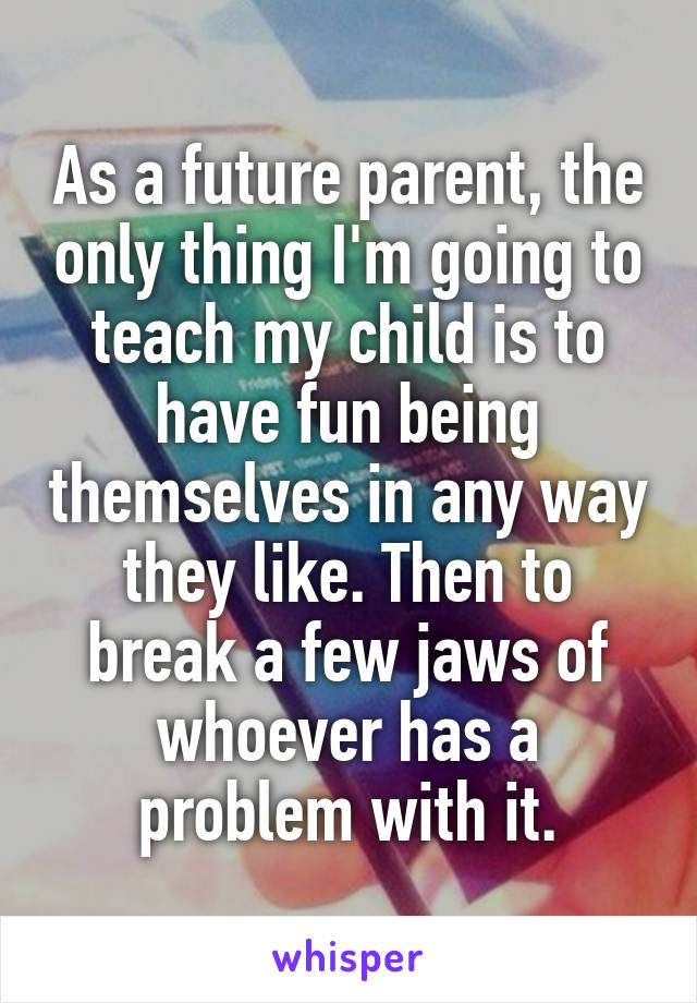 As a future parent, the only thing I'm going to teach my child is to have fun being themselves in any way they like. Then to break a few jaws of whoever has a problem with it.