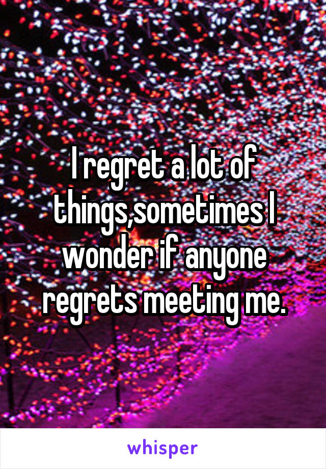 I regret a lot of things,sometimes I wonder if anyone regrets meeting me.