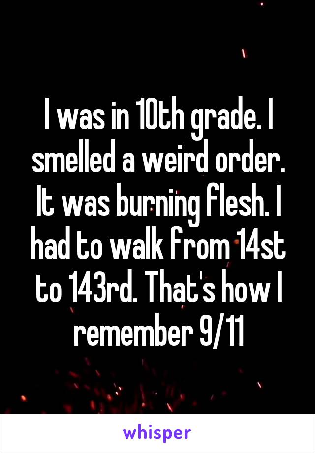 I was in 10th grade. I smelled a weird order. It was burning flesh. I had to walk from 14st to 143rd. That's how I remember 9/11