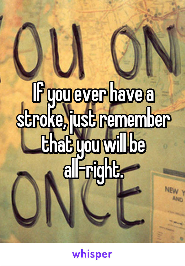 If you ever have a stroke, just remember that you will be
all-right.