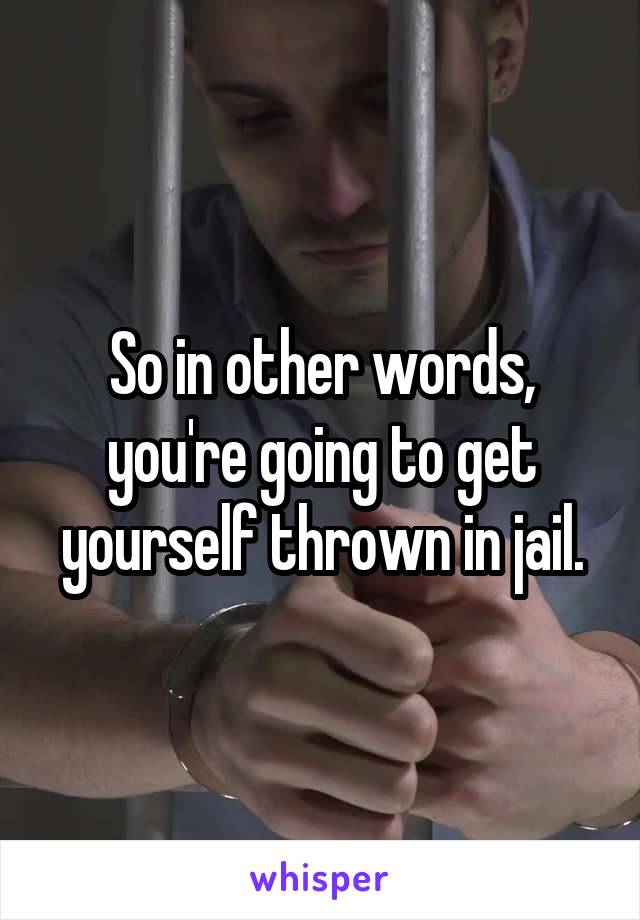 So in other words, you're going to get yourself thrown in jail.