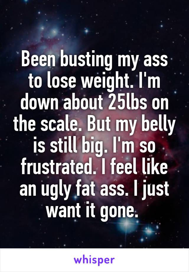 Been busting my ass to lose weight. I'm down about 25lbs on the scale. But my belly is still big. I'm so frustrated. I feel like an ugly fat ass. I just want it gone. 