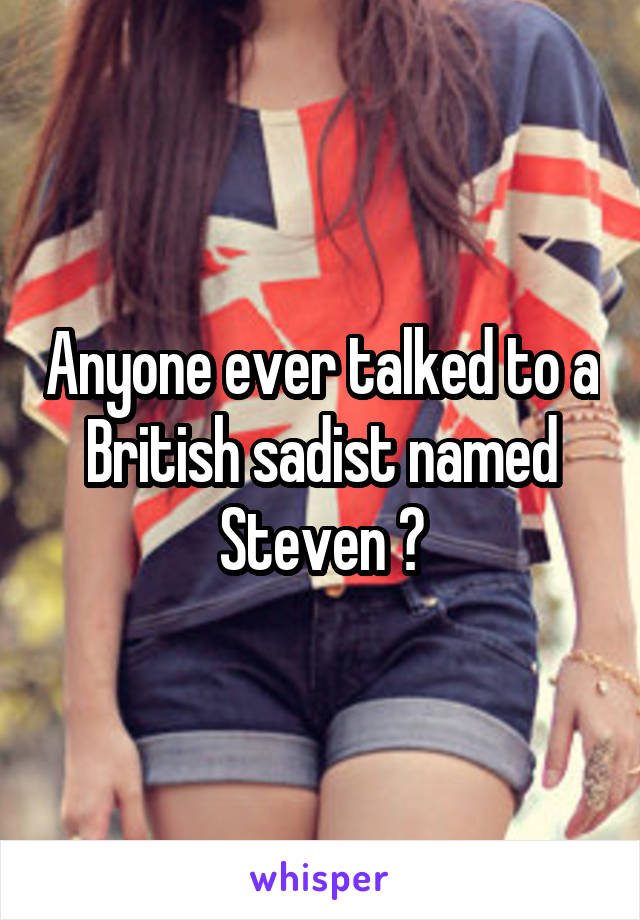 Anyone ever talked to a British sadist named Steven ?