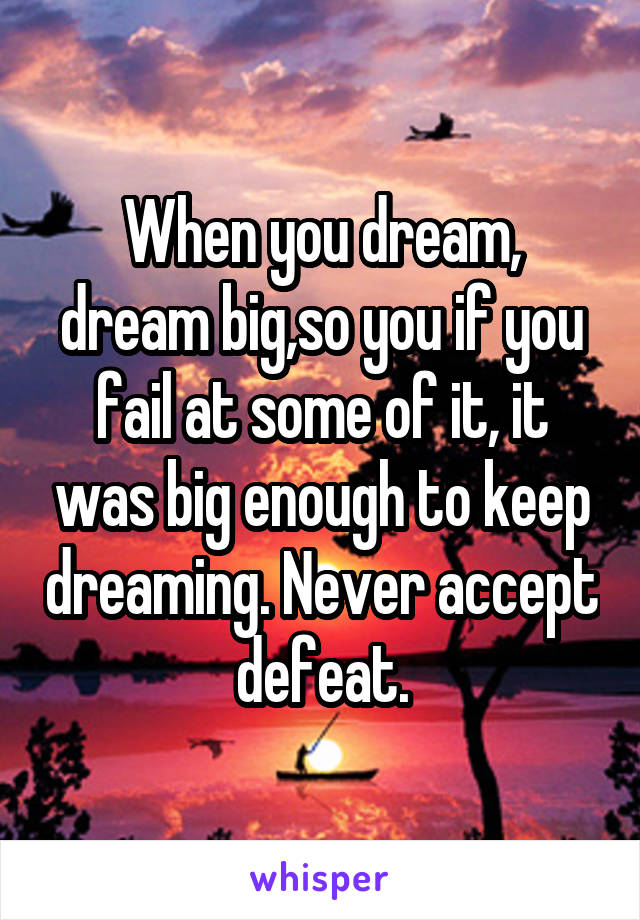 When you dream, dream big,so you if you fail at some of it, it was big enough to keep dreaming. Never accept defeat.