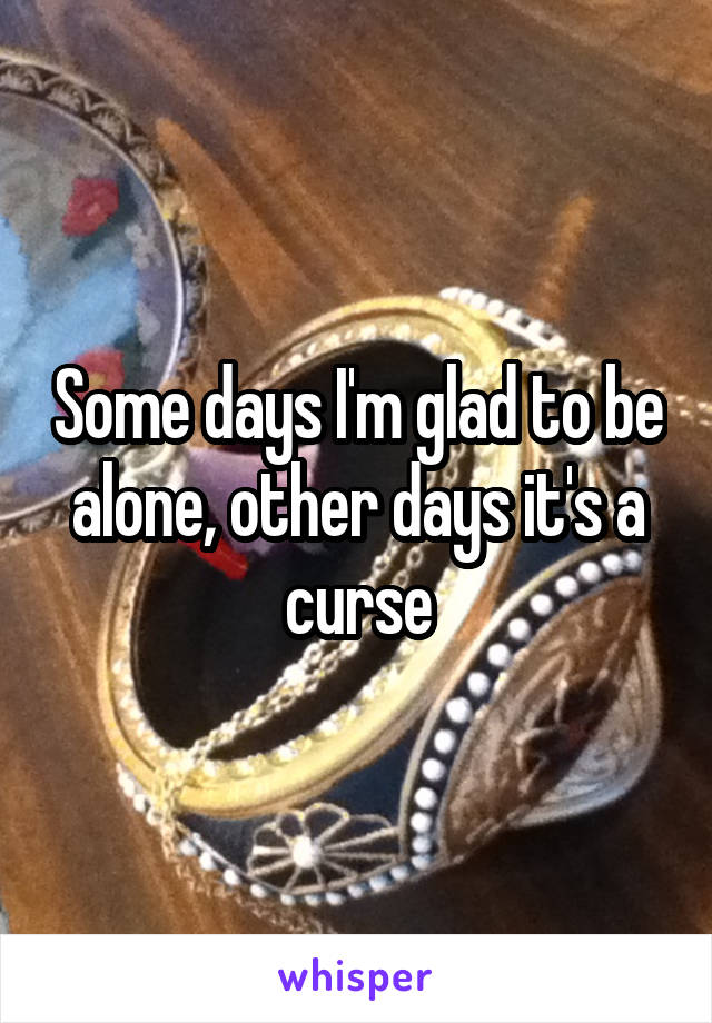 Some days I'm glad to be alone, other days it's a curse