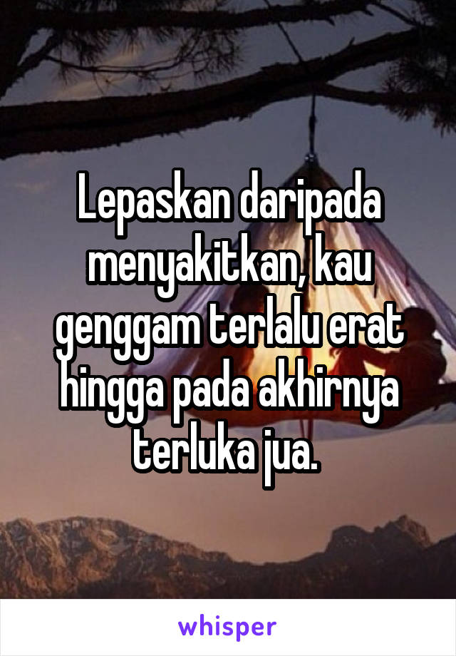 Lepaskan daripada menyakitkan, kau genggam terlalu erat hingga pada akhirnya terluka jua. 