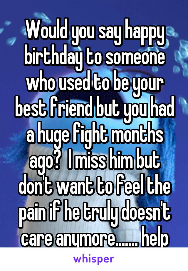 Would you say happy birthday to someone who used to be your best friend but you had a huge fight months ago?  I miss him but don't want to feel the pain if he truly doesn't care anymore....... help