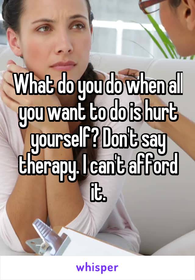 What do you do when all you want to do is hurt yourself? Don't say therapy. I can't afford it.