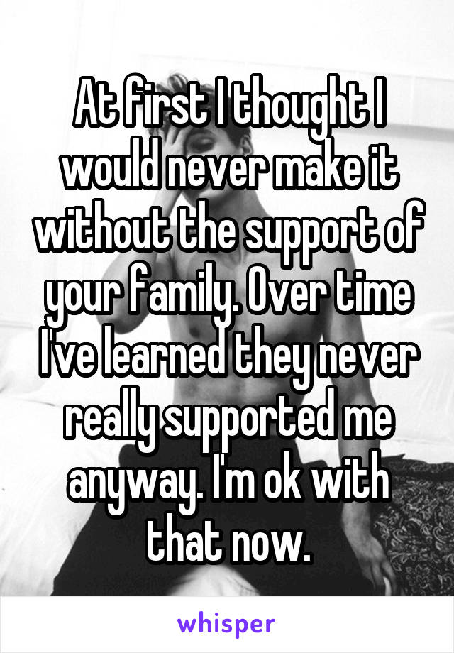 At first I thought I would never make it without the support of your family. Over time I've learned they never really supported me anyway. I'm ok with that now.