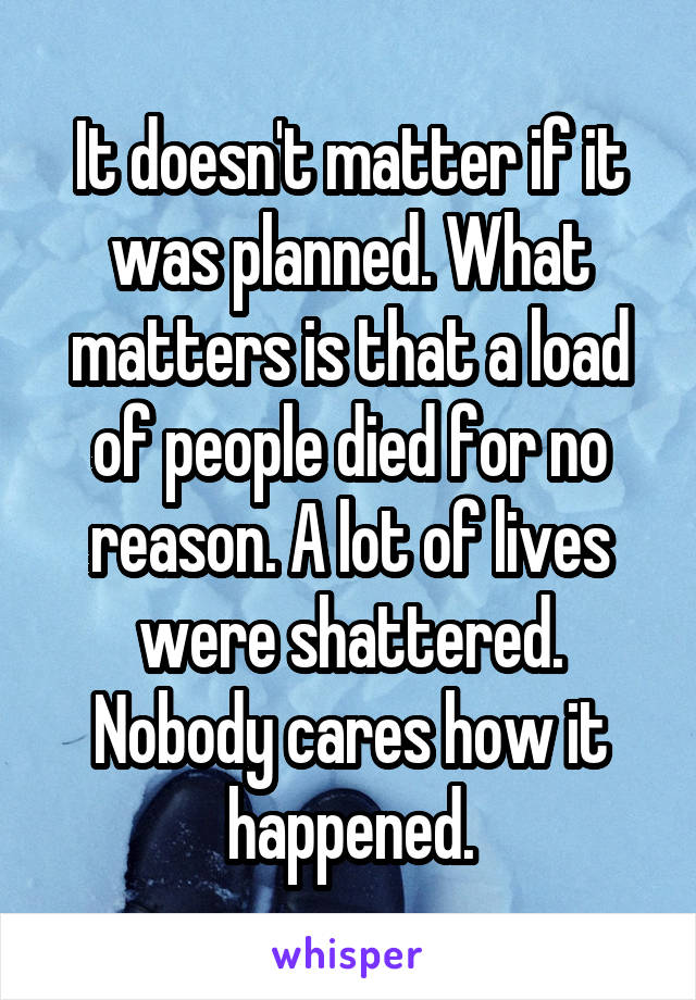 It doesn't matter if it was planned. What matters is that a load of people died for no reason. A lot of lives were shattered. Nobody cares how it happened.