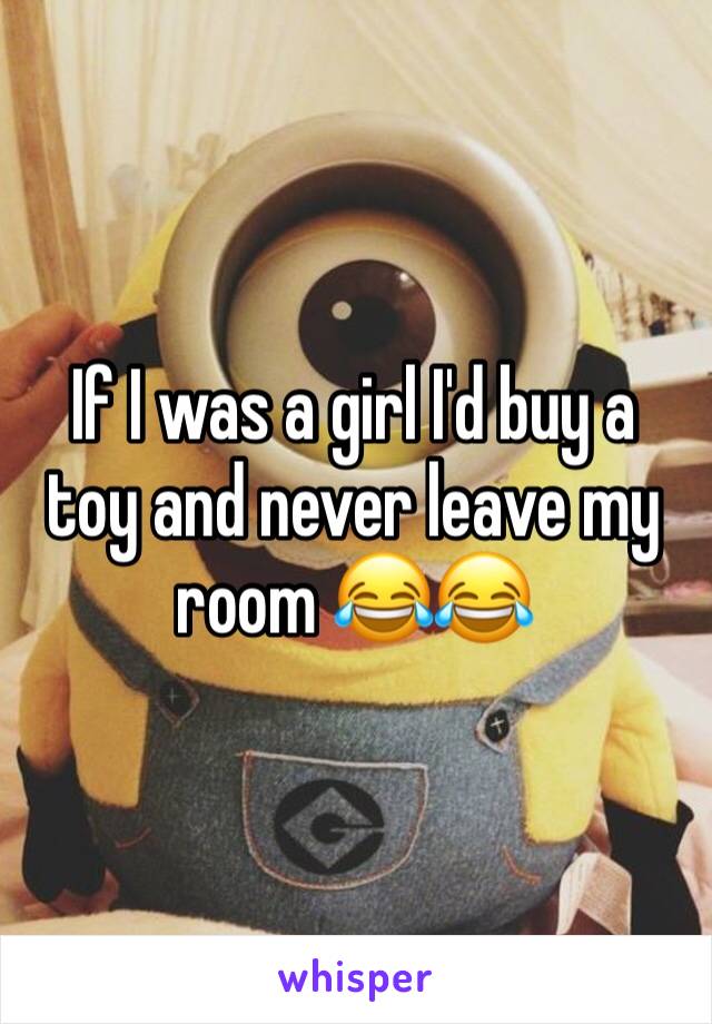 If I was a girl I'd buy a toy and never leave my room 😂😂