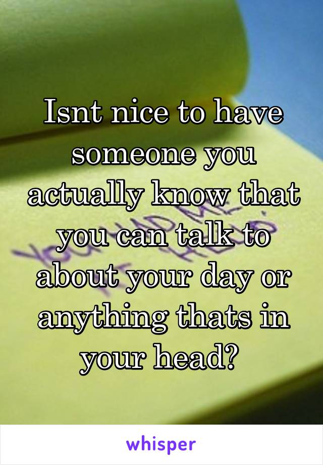 Isnt nice to have someone you actually know that you can talk to about your day or anything thats in your head? 