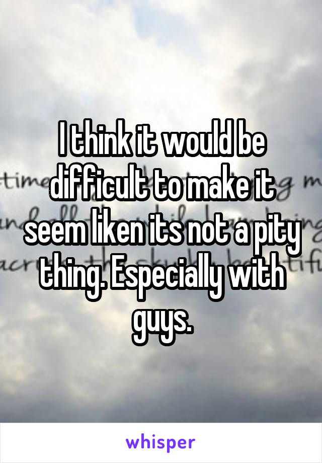 I think it would be difficult to make it seem liken its not a pity thing. Especially with guys.