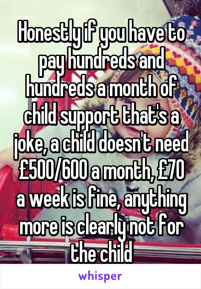 Honestly if you have to pay hundreds and hundreds a month of child support that's a joke, a child doesn't need £500/600 a month, £70 a week is fine, anything more is clearly not for the child