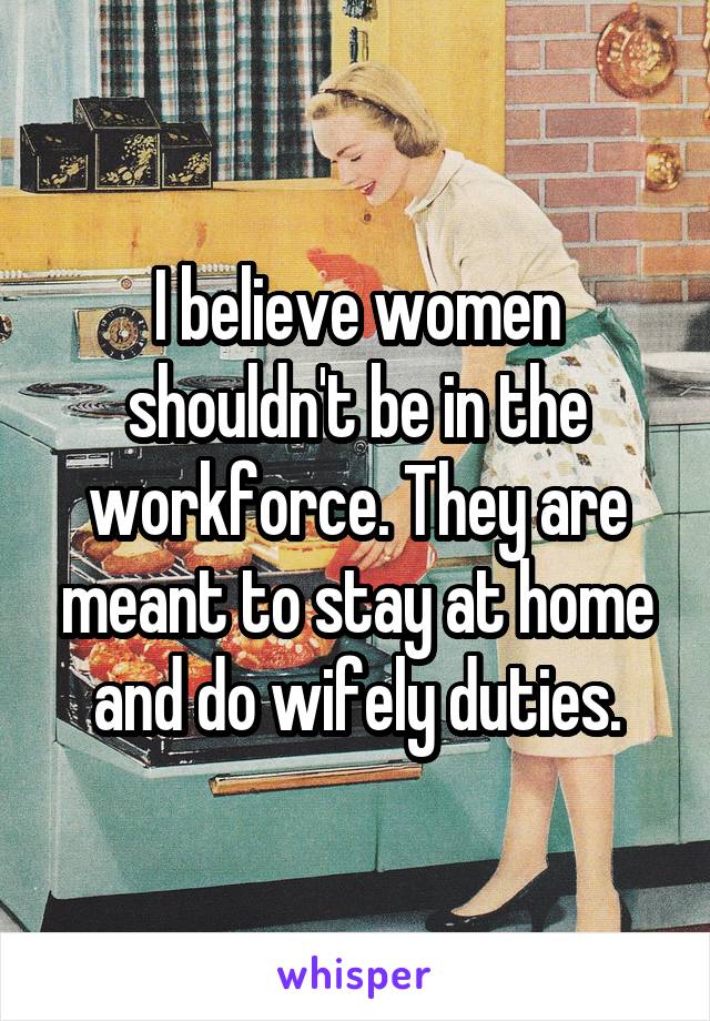 I believe women shouldn't be in the workforce. They are meant to stay at home and do wifely duties.