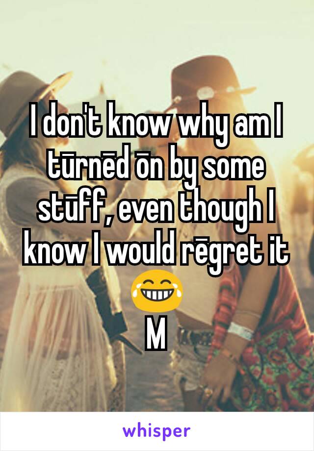 I don't know why am I tūrnēd ōn by some stūff, even though I know I would rēgret it 😂
M