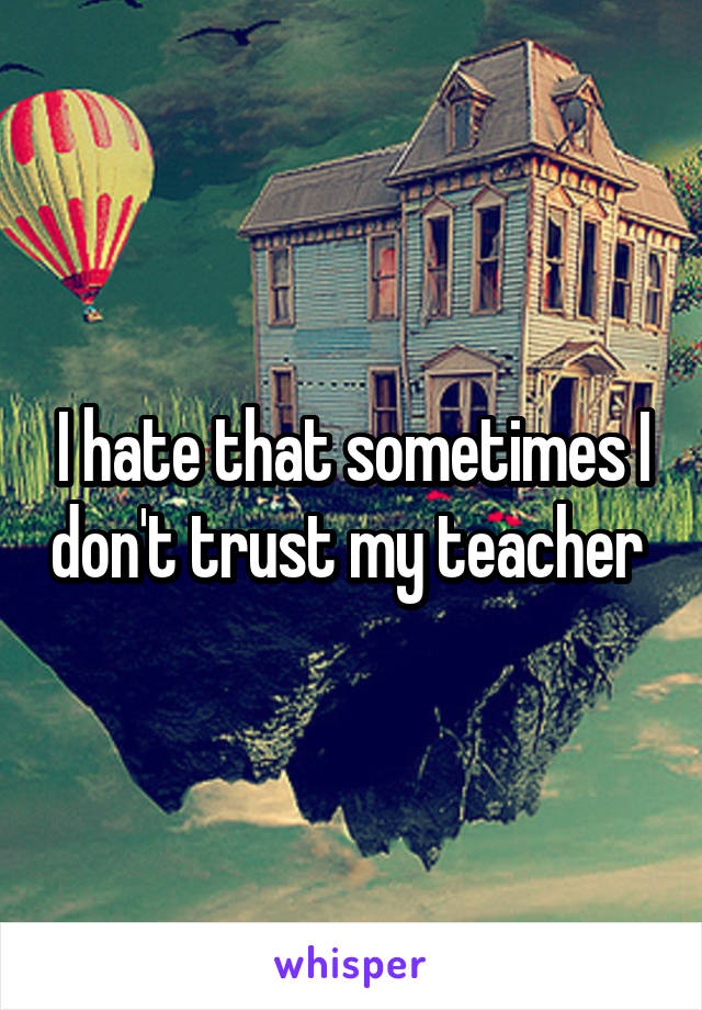 I hate that sometimes I don't trust my teacher 