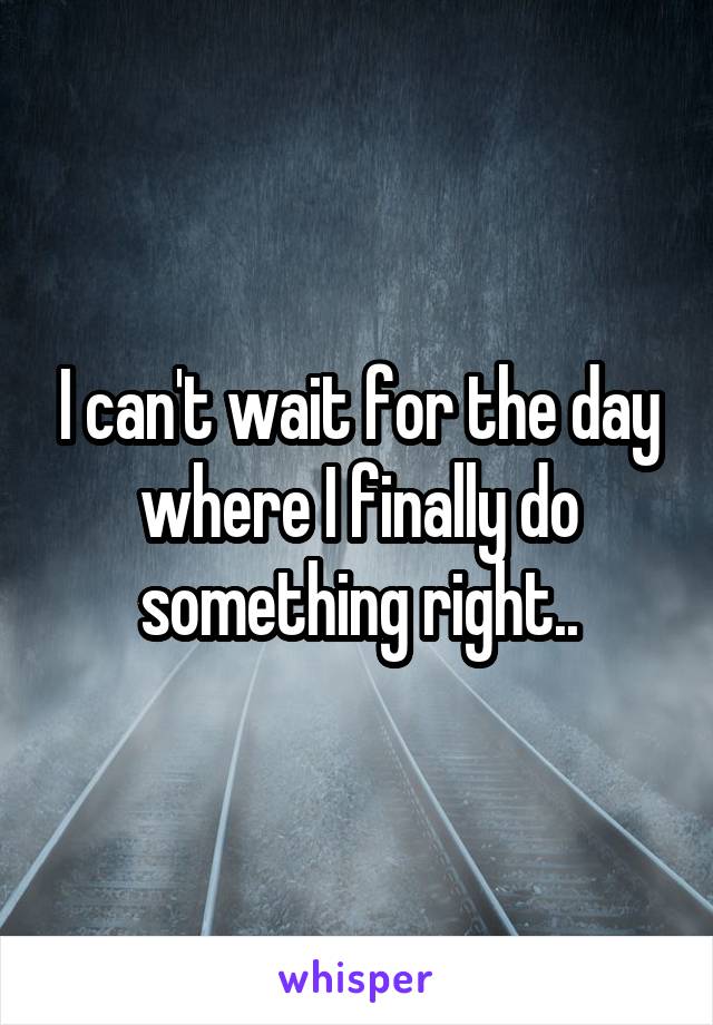 I can't wait for the day where I finally do something right..