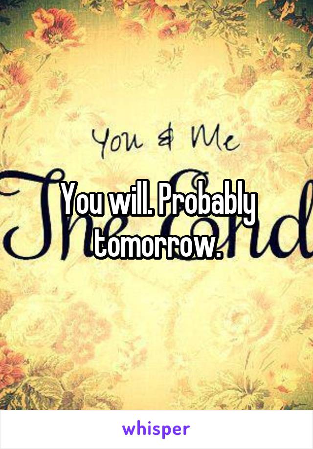 You will. Probably tomorrow.