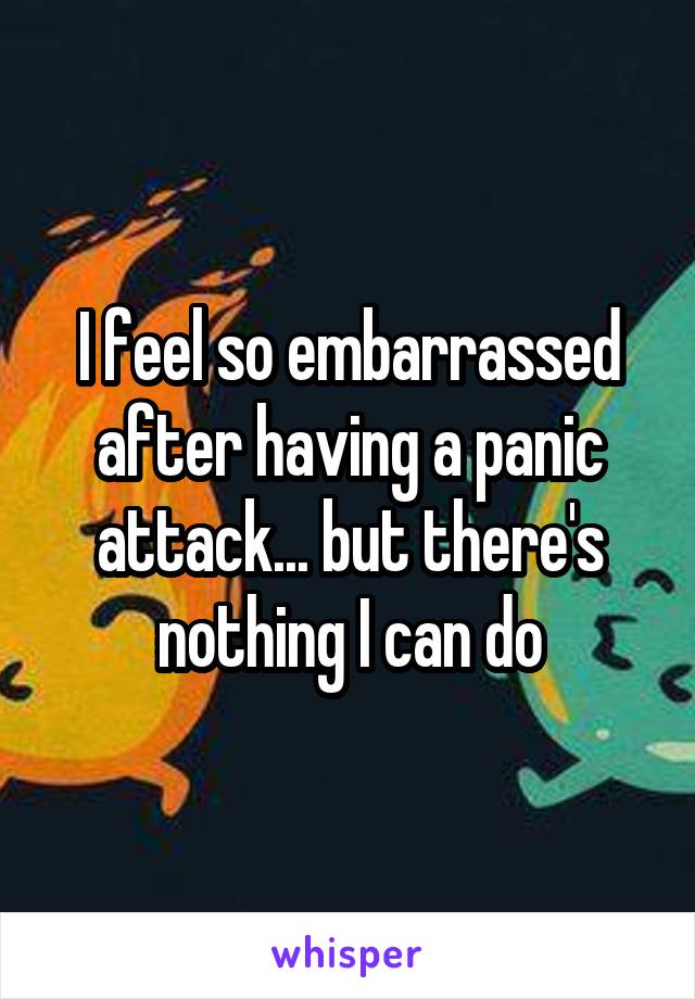 I feel so embarrassed after having a panic attack... but there's nothing I can do