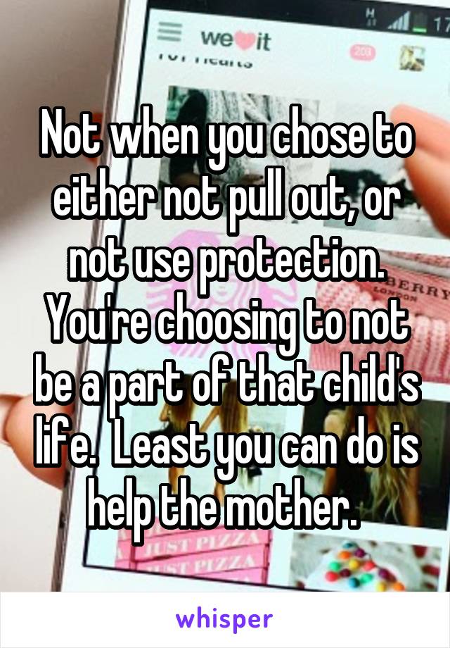 Not when you chose to either not pull out, or not use protection. You're choosing to not be a part of that child's life.  Least you can do is help the mother. 