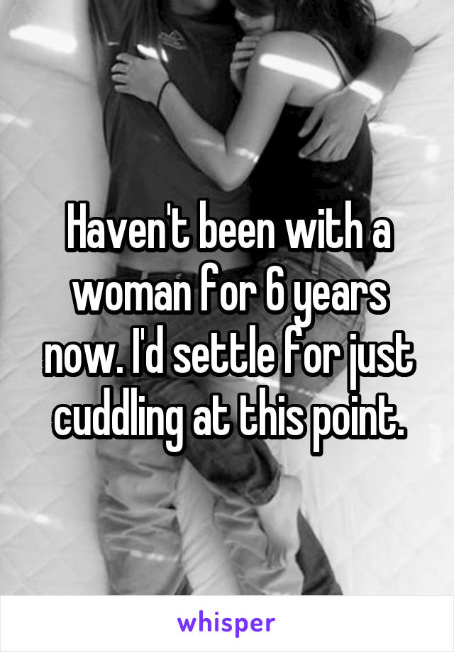 Haven't been with a woman for 6 years now. I'd settle for just cuddling at this point.